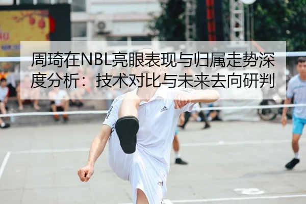 周琦在NBL亮眼表现与归属走势深度分析：技术对比与未来去向研判